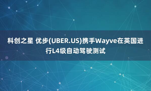 科创之星 优步(UBER.US)携手Wayve在英国进行L4级自动驾驶测试