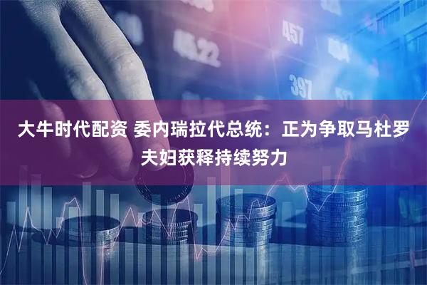 大牛时代配资 委内瑞拉代总统：正为争取马杜罗夫妇获释持续努力