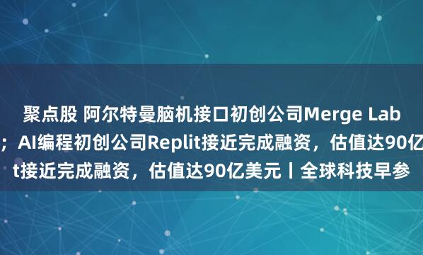 聚点股 阿尔特曼脑机接口初创公司Merge Labs完成2.5亿美元融资；AI编程初创公司Replit接近完成融资，估值达90亿美元丨全球科技早参