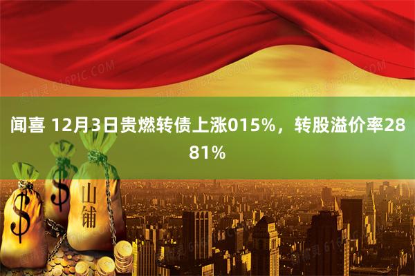 闻喜 12月3日贵燃转债上涨015%，转股溢价率2881%