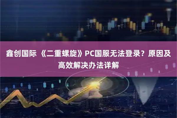 鑫创国际 《二重螺旋》PC国服无法登录？原因及高效解决办法详解