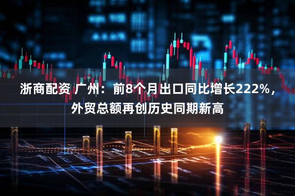 浙商配资 广州：前8个月出口同比增长222%，外贸总额再创历史同期新高