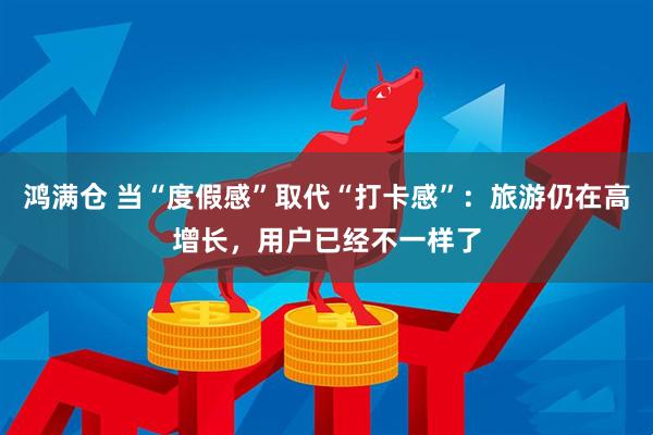 鸿满仓 当“度假感”取代“打卡感”：旅游仍在高增长，用户已经不一样了